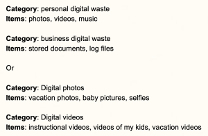 Category: personal digital waste Items: photos, videos, music Category: business digital waste Items: stored documents, log files Or Category: Digital photos Items: vacation photos, baby pictures, selfies Category: Digital videos Items: instructional videos, videos of my kids, vacation videos 